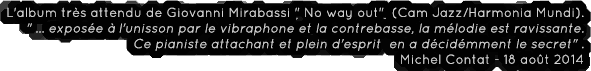 L'album tr�s attendu de Giovanni Mirabassi No way out  (Cam Jazz/Harmonia Mundi).
... expos�e � l'unisson par le vibraphone et la contrebasse, la m�lodie est ravissante.
 Ce pianiste attachant et plein d'esprit  en a d�cid�mment le secret.
Michel Contat - 18 ao�t 2014